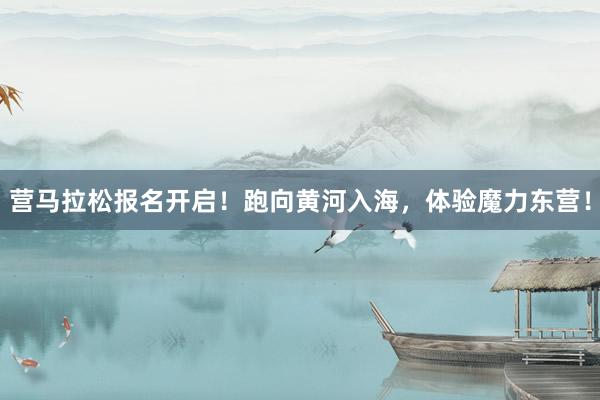 营马拉松报名开启！跑向黄河入海，体验魔力东营！