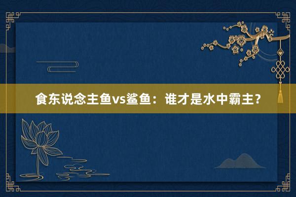 食东说念主鱼vs鲨鱼：谁才是水中霸主？